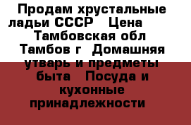 Продам хрустальные ладьи СССР › Цена ­ 750 - Тамбовская обл., Тамбов г. Домашняя утварь и предметы быта » Посуда и кухонные принадлежности   